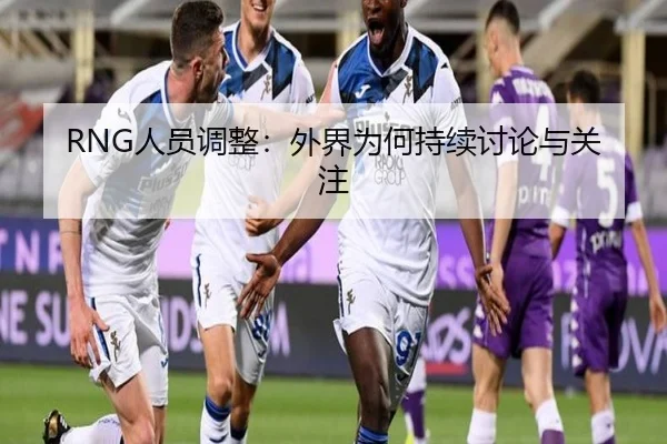 RNG人员调整：外界为何持续讨论与关注